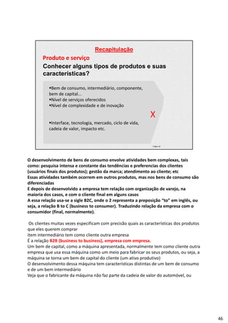 Recapitulação
| Página 46
Produto e serviço
Conhecer alguns tipos de produtos e suas
características?
Bem de consumo, intermediário, componente,
bem de capital...
Nível de serviços oferecidos
Nível de complexidade e de inovação
X
Interface, tecnologia, mercado, ciclo de vida,
cadeia de valor, impacto etc.
O desenvolvimento de bens de consumo envolve atividades bem complexas, tais
como: pesquisa intensa e constante das tendências e preferencias dos clientes
(usuários finais dos produtos); gestão da marca; atendimento ao cliente; etc
Essas atividades também ocorrem em outros produtos, mas nos bens de consumo são
diferenciadas
E depois de desenvolvido a empresa tem relação com organização de varejo, na
maioria dos casos, e com o cliente final em alguns casos
A essa relação usa-se a sigle B2C, onde o 2 representa a preposição “to” em inglês, ou
seja, a relação B to C (business to consumer). Traduzindo relação da empresa com o
consumidor (final, normalmente).
Os clientes muitas vezes especificam com precisão quais as características dos produtos
que eles querem comprar
item intermediário tem como cliente outra empresa
É a relação B2B (business to business), empresa com empresa.
Um bem de capital, como a máquina apresentada, normalmente tem como cliente outra
empresa que usa essa máquina como um meio para fabricar os seus produtos, ou seja, a
máquina se torna um bem de capital do cliente (um ativo produtivo)
O desenvolvimento dessa máquina tem características distintas de um bem de consumo
e de um bem intermediário
Veja que o fabricante da máquina não faz parte da cadeia de valor do automóvel, ou
46
 