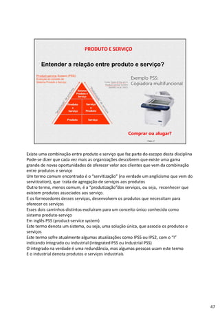 | Página 47
PRODUTO E SERVIÇO
Entender a relação entre produto e serviço?
Exemplo PSS:
Copiadora multifuncional
Comprar ou alugar?
Existe uma combinação entre produto e serviço que faz parte do escopo desta disciplina
Pode-se dizer que cada vez mais as organizações descobrem que existe uma gama
grande de novas oportunidades de oferecer valor aos clientes que vem da combinação
entre produtos e serviço
Um termo comum encontrado é o “servitização” (na verdade um anglicismo que vem do
servitization), que trata de agregação de serviços aos produtos
Outro termo, menos comum, é a “produtização”dos serviços, ou seja, reconhecer que
existem produtos associados aos serviço.
E os fornecedores desses serviços, desenvolvem os produtos que necessitam para
oferecer os serviços
Esses dois caminhos distintos evoluíram para um conceito único conhecido como
sistema produto-serviço
Em inglês PSS (product-service system)
Este termo denota um sistema, ou seja, uma solução única, que associa os produtos e
serviços
Este termo sofre atualmente algumas atualizações como IPSS ou IPS2, com o “I”
indicando integrado ou industrial (integrated PSS ou industrial PSS)
O integrado na verdade é uma redundância, mas algumas pessoas usam este termo
E o industrial denota produtos e serviços industriais
47
 