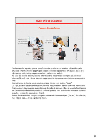 | Página 49
QUEM SÃO OS CLIENTES?
Possuem diversas faces...
Analista da
necessidade
e viabilidade
Usuário
final
Tomador
da decisão
Comprador
Clientes
Os clientes são aqueles que se beneficiam dos produtos ou serviços oferecidos pela
empresa e normalmente pagam por esses benefícios (apesar que em alguns casos eles
não pagam, pois outros pagam por eles... e oferecem a eles).
No caso do cliente de um produto intermediário (recorde os exemplos de produtos
intermediários), este cliente além de pagar por ele, incorpora o produto no seu produto
final.
Normalmente o cliente usa o produto, mas o cliente tem muitas “faces”
Ou seja, quando desenvolvemos um produto não podemos pensar somente no usuário
final, pois em alguns casos, quem toma a decisão de compra não é o usuário final (pense
em uma universidade comprando as cadeiras para os seus estudantes sentarem durante
as aulas – esses sim os usuários finais).
Temos de desenvolver um produto pensando em todas esses tipos (“faces”) dos clientes,
mas não só isso..... (veja o próximo slide).
49
 