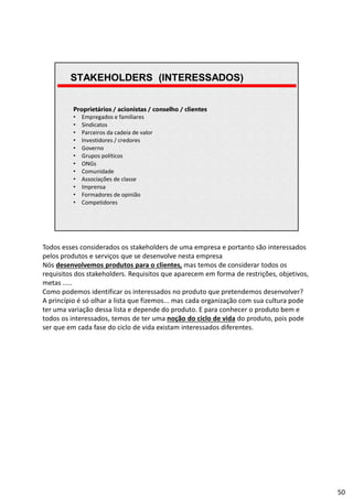 | Página 50
Proprietários / acionistas / conselho / clientes
• Empregados e familiares
• Sindicatos
• Parceiros da cadeia de valor
• Investidores / credores
• Governo
• Grupos políticos
• ONGs
• Comunidade
• Associações de classe
• Imprensa
• Formadores de opinião
• Competidores
STAKEHOLDERS (INTERESSADOS)
Todos esses considerados os stakeholders de uma empresa e portanto são interessados
pelos produtos e serviços que se desenvolve nesta empresa
Nós desenvolvemos produtos para o clientes, mas temos de considerar todos os
requisitos dos stakeholders. Requisitos que aparecem em forma de restrições, objetivos,
metas .....
Como podemos identificar os interessados no produto que pretendemos desenvolver?
A princípio é só olhar a lista que fizemos... mas cada organização com sua cultura pode
ter uma variação dessa lista e depende do produto. E para conhecer o produto bem e
todos os interessados, temos de ter uma noção do ciclo de vida do produto, pois pode
ser que em cada fase do ciclo de vida existam interessados diferentes.
50
 