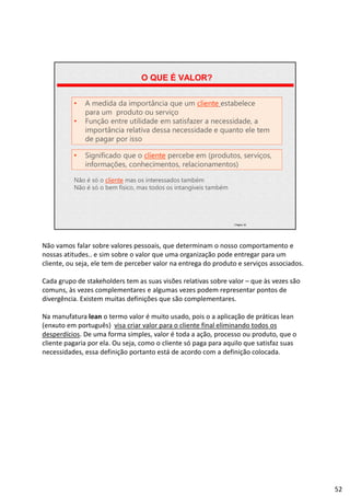| Página 52
O QUE É VALOR?
• A medida da importância que um cliente estabelece
para um produto ou serviço
• Função entre utilidade em satisfazer a necessidade, a
importância relativa dessa necessidade e quanto ele tem
de pagar por isso
• Significado que o cliente percebe em (produtos, serviços,
informações, conhecimentos, relacionamentos)
Não é só o cliente mas os interessados também
Não é só o bem físico, mas todos os intangíveis também
Não vamos falar sobre valores pessoais, que determinam o nosso comportamento e
nossas atitudes.. e sim sobre o valor que uma organização pode entregar para um
cliente, ou seja, ele tem de perceber valor na entrega do produto e serviços associados.
Cada grupo de stakeholders tem as suas visões relativas sobre valor – que às vezes são
comuns, às vezes complementares e algumas vezes podem representar pontos de
divergência. Existem muitas definições que são complementares.
Na manufatura lean o termo valor é muito usado, pois o a aplicação de práticas lean
(enxuto em português) visa criar valor para o cliente final eliminando todos os
desperdícios. De uma forma simples, valor é toda a ação, processo ou produto, que o
cliente pagaria por ela. Ou seja, como o cliente só paga para aquilo que satisfaz suas
necessidades, essa definição portanto está de acordo com a definição colocada.
52
 
