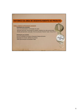 Antes e depois da Revolução industrial
Orientação para produção:
Foco em produtividade e minimização de custos
Demanda reprimida; mecanização do trabalho; existência de mão-de-obra barata
Divisão planejamento x execução, linha de produção (Frederick Taylor; Henry Ford).
Orientação para produto:
Foco em qualidade do produto e Pesquisa & Desenvolvimento
Saturação de mercado; defeitos em produtos
TQM (Administração da Qualidade Total);
HISTÓRICO DA ÁREA DE DESENVOLVIMENTO DO PRODUTO
6
 