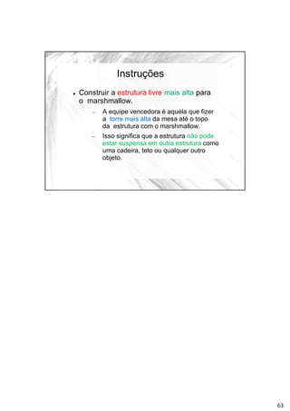 Instruções
 Construir a estrutura livre mais alta para
o marshmallow.
 A equipe vencedora é aquela que fizer
a torre mais alta da mesa até o topo
da estrutura com o marshmallow.
 Isso significa que a estrutura não pode
estar suspensa em outra estrutura como
uma cadeira, teto ou qualquer outro
objeto.
63
 