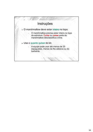 Instruções
 O marshmallow deve estar inteiro no topo.
 O marshmallow precisa estar inteiro no topo
da estrutura. Cortar ou comer parte do
marshmallow desclassifica o time.
 Use o quanto quiser do kit.
 A equipe pode usar até menos de 20
espaguetes, menos da fita adesiva ou do
barbante.
64
 