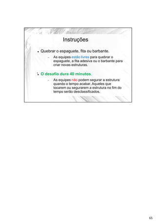 Instruções
 Quebrar o espaguete, fita ou barbante.
 As equipes estão livres para quebrar o
espaguete, a fita adesiva ou o barbante para
criar novas estruturas.
 O desafio dura 40 minutos.
 As equipes não podem segurar a estrutura
quando o tempo acabar. Aqueles que
tocarem ou segurarem a estrutura no fim do
tempo serão desclassificados.
65
 