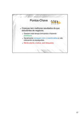 Pontos-Chave
 Crianças tem melhores resultados do que
estudantes de negócios.
 Gastam mais tempo brincando e fazendo
protótipos.
 Geralmente começam com o marshmallow e vão
colocando os espaguetes.
 Mente aberta, criativa, sem bloqueios.
67
 