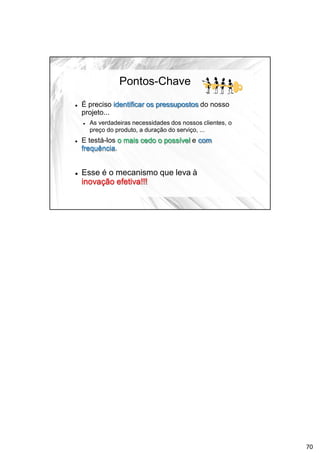 Pontos-Chave
 É preciso identificar os pressupostos do nosso
projeto...
 As verdadeiras necessidades dos nossos clientes, o
preço do produto, a duração do serviço, ...
 E testá-los o mais cedo o possível e com
frequência.
 Esse é o mecanismo que leva à
inovação efetiva!!!
70
 