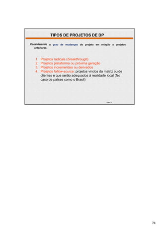 | Página 74
o grau de mudanças do projeto em relação a projetosConsiderando
anteriores:
1. Projetos radicais (breakthrough)
2. Projetos plataforma ou próxima geração
3. Projetos incrementais ou derivados
4. Projetos follow-source: projetos vindos da matriz ou de
clientes e que serão adequados à realidade local (No
caso de países como o Brasil)
TIPOS DE PROJETOS DE DP
74
 