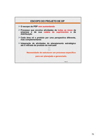 | Página 32
 O escopo do PDP vem aumentando
 Processo que envolve atividades de todas as áreas da
empresa e de sua cadeia de suprimentos e de
distribuição
 Cada área vê o produto por uma perspectiva diferente,
mas complementares
 Integração de atividades do planejamento estratégico
até a retirada do produto do mercado
Necessidade de estruturar um processo específico
para ser planejado e gerenciado.
| Página 76
ESCOPO DO PROJETO DE DP
76
 