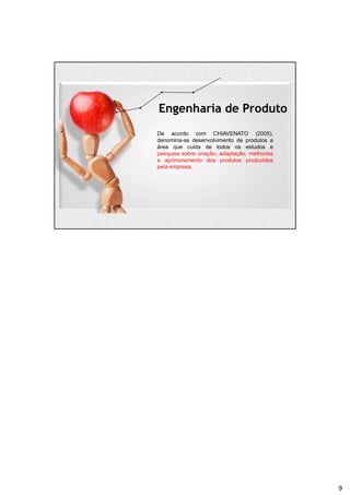 Engenharia de Produto
De acordo com CHIAVENATO (2005),
denomina-se desenvolvimento de produtos a
área que cuida de todos os estudos e
pesquisa sobre criação, adaptação, melhorias
e aprimoramento dos produtos produzidos
pela empresa.
9
 