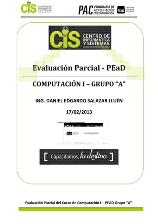 Evaluación Parcial - PEaD
    COMPUTACIÓN I – GRUPO “A”

     ING. DANIEL EDGARDO SALAZAR LLUÉN

                              17/02/2013




Evaluación Parcial del Curso de Computación I – PEAD Grupo “A”
    EVALUACIÓN PARCIAL A DISTANCIA – PROGRAMA DE ACREDITACIÓN EN COMPUTACIÓN PAC - CIS
 