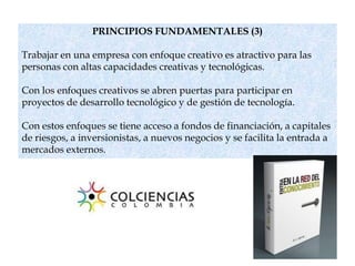 PRINCIPIOS FUNDAMENTALES (3)
Trabajar en una empresa con enfoque creativo es atractivo para las
personas con altas capacidades creativas y tecnológicas.
Con los enfoques creativos se abren puertas para participar en
proyectos de desarrollo tecnológico y de gestión de tecnología.
Con estos enfoques se tiene acceso a fondos de financiación, a capitales
de riesgos, a inversionistas, a nuevos negocios y se facilita la entrada a
mercados externos.
 