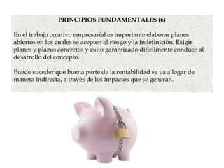 PRINCIPIOS FUNDAMENTALES (6)
En el trabajo creativo empresarial es importante elaborar planes
abiertos en los cuales se acepten el riesgo y la indefinición. Exigir
planes y plazos concretos y éxito garantizado difícilmente conduce al
desarrollo del concepto.
Puede suceder que buena parte de la rentabilidad se va a logar de
manera indirecta, a través de los impactos que se generan.
 