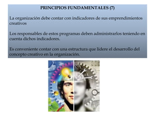 PRINCIPIOS FUNDAMENTALES (7)
La organización debe contar con indicadores de sus emprendimientos
creativos
Los responsables de estos programas deben administrarlos teniendo en
cuenta dichos indicadores.
Es conveniente contar con una estructura que lidere el desarrollo del
concepto creativo en la organización.
 