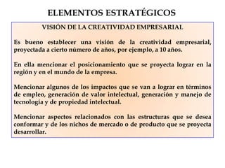 VISIÓN DE LA CREATIVIDAD EMPRESARIAL
Es bueno establecer una visión de la creatividad empresarial,
proyectada a cierto número de años, por ejemplo, a 10 años.
En ella mencionar el posicionamiento que se proyecta lograr en la
región y en el mundo de la empresa.
Mencionar algunos de los impactos que se van a lograr en términos
de empleo, generación de valor intelectual, generación y manejo de
tecnología y de propiedad intelectual.
Mencionar aspectos relacionados con las estructuras que se desea
conformar y de los nichos de mercado o de producto que se proyecta
desarrollar.
ELEMENTOS ESTRATÉGICOS
 