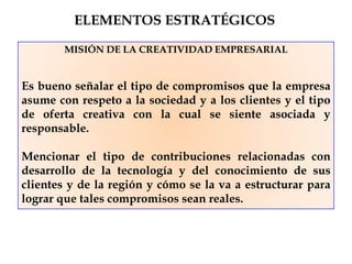 MISIÓN DE LA CREATIVIDAD EMPRESARIAL
Es bueno señalar el tipo de compromisos que la empresa
asume con respeto a la sociedad y a los clientes y el tipo
de oferta creativa con la cual se siente asociada y
responsable.
Mencionar el tipo de contribuciones relacionadas con
desarrollo de la tecnología y del conocimiento de sus
clientes y de la región y cómo se la va a estructurar para
lograr que tales compromisos sean reales.
ELEMENTOS ESTRATÉGICOS
 