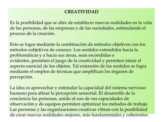 CREATIVIDAD
Es la posibilidad que se abre de establecer nuevas realidades en la vida
de las personas, de las empresas y de las sociedades, estimulando el
proceso de la creación.
Esto se logra mediante la combinación de métodos objetivos con los
métodos subjetivos de conocer. Los sentidos extendidos hacia la
problemáticas y a hacia sus áreas, sean escondidas o
evidentes, permiten el juego de la creatividad y permiten intuir el
aspecto esencial de los objetos. Tal extensión de los sentidos se logra
mediante el empleo de técnicas que amplifican los órganos de
percepción.
La idea es aprovechar y estimular la capacidad del sistema nervioso
humano para afinar la percepción sensorial. El desarrollo de la
conciencia las personas, unido al uso de sus capacidades de
observación y de equipos permiten optimizar los métodos de trabajo.
Las personas y las organizaciones creativas vibran con la posibilidad
de crear nuevas realidades mejores, más fundamentales y coherentes.
 