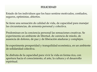 FELICIDAD
Estado de los individuos que los hace sentirse motivados, confiados,
seguros, optimistas, abiertos.
Se tiene una sensación de calidad de vida, de capacidad para manejar
las circunstancias, de armonía personal y colectiva.
Predominan en la conciencia personal las sensaciones creativas. Se
experimenta un ambiente de libertad, de carencia de miedo, de
ausencia de dolores, de paz y de liberación ataduras y complejos.
Se experimenta prosperidad y tranquilidad económica, en un ambiente
de solidaridad colectiva.
Se disfruta de la capacidad para vivir la vida en forma rica, con
apertura hacia el conocimiento, el arte, la cultura y el desarrollo
espiritual.
 