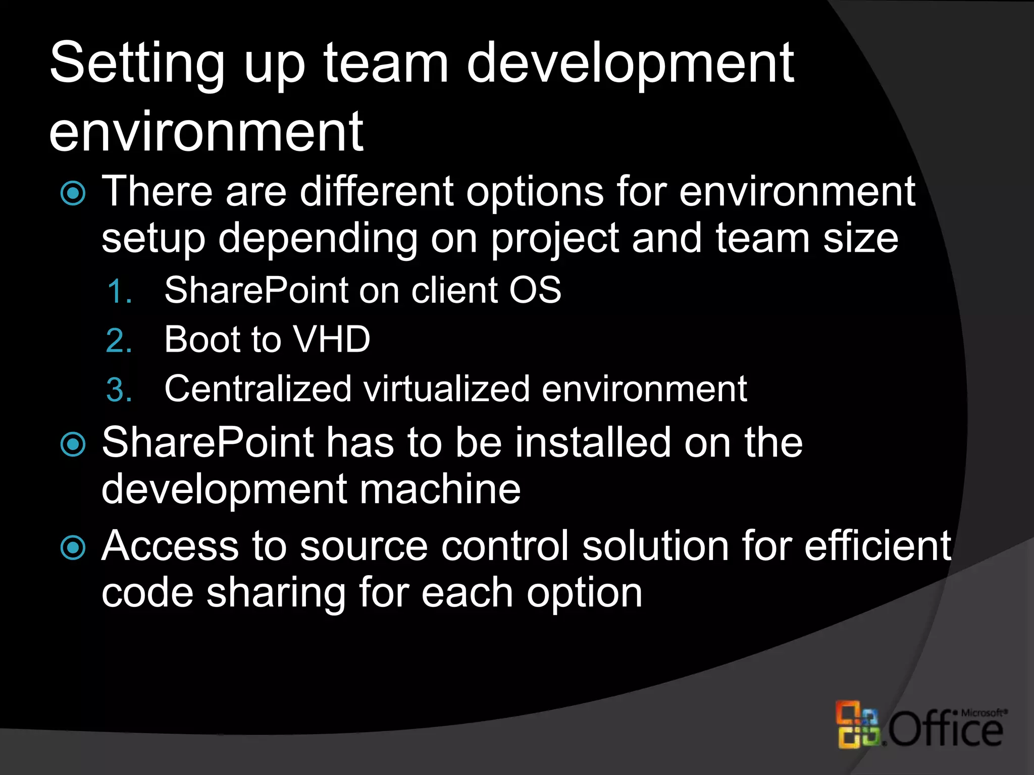 Setting up team development environmentThere are different options for environment setup depending on project and team sizeSharePoint on client OSBoot to VHDCentralized virtualized environmentSharePoint has to be installed on the development machineAccess to source control solution for efficient code sharing for each option