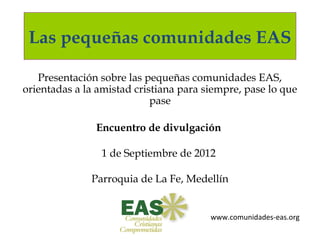 Las pequeñas comunidades EAS

   Presentación sobre las pequeñas comunidades EAS,
orientadas a la amistad cristiana para siempre, pase lo que
                            pase

               Encuentro de divulgación

                1 de Septiembre de 2012

              Parroquia de La Fe, Medellín

                        Medellín
                                        www.comunidades-eas.org
 