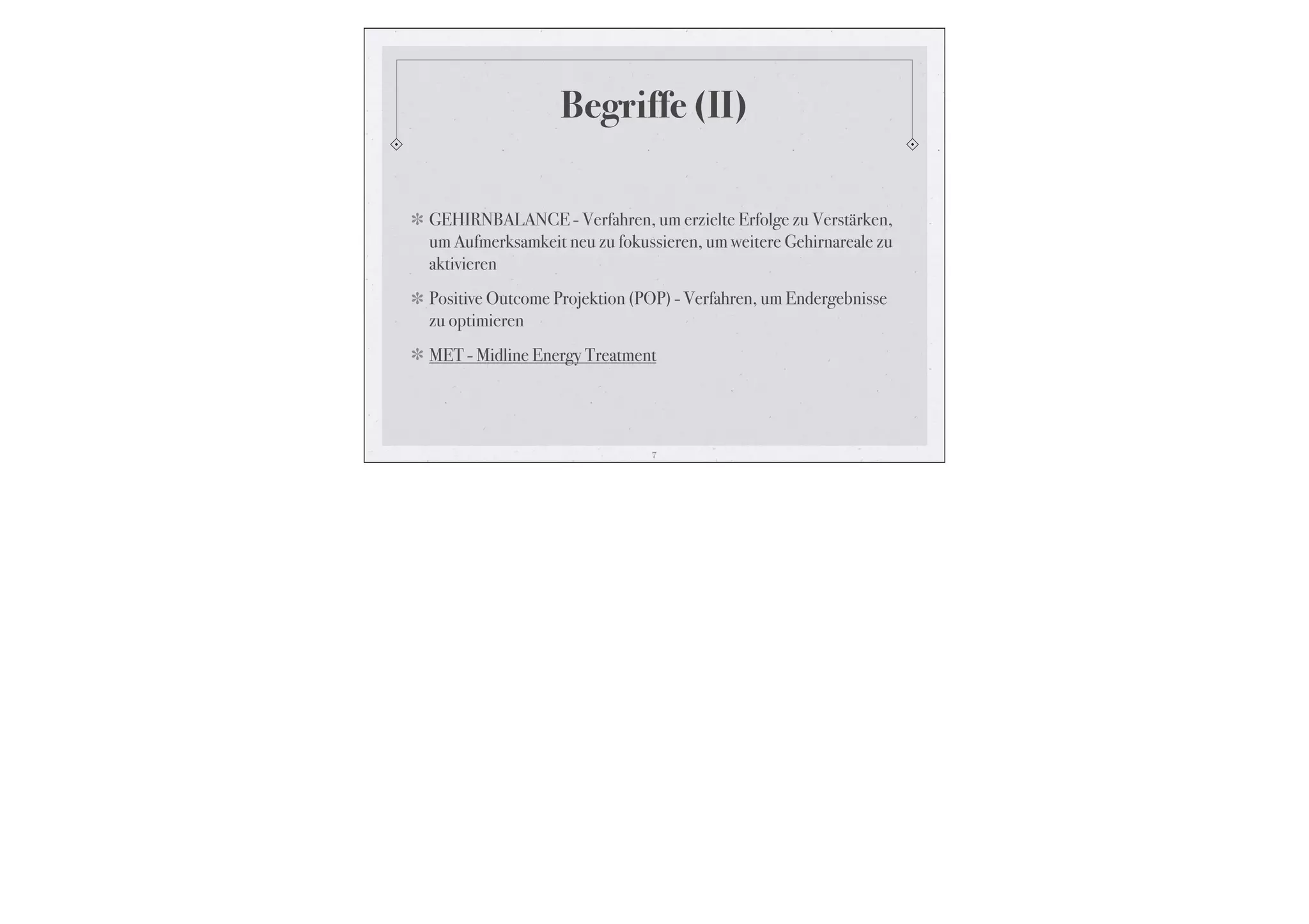 Begriffe (II)

GEHIRNBALANCE - Verfahren, um erzielte Erfolge zu Verstärken,
um Aufmerksamkeit neu zu fokussieren, um weitere Gehirnareale zu
aktivieren
Positive Outcome Projektion (POP) - Verfahren, um Endergebnisse
zu optimieren
MET - Midline Energy Treatment




                              7
 