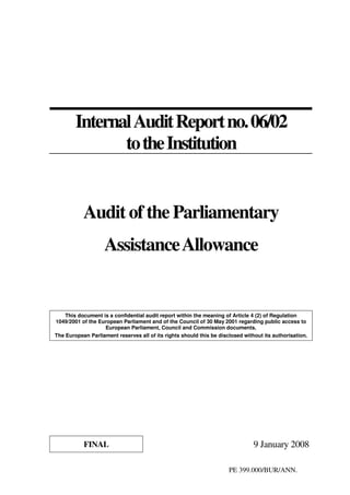 PE 399.000/BUR/ANN.
InternalAuditReportno.06/02
totheInstitution
Audit of the Parliamentary
AssistanceAllowance
This document is a confidential audit report within the meaning of Article 4 (2) of Regulation
1049/2001 of the European Parliament and of the Council of 30 May 2001 regarding public access to
European Parliament, Council and Commission documents.
The European Parliament reserves all of its rights should this be disclosed without its authorisation.
FINAL 9 January 2008
 