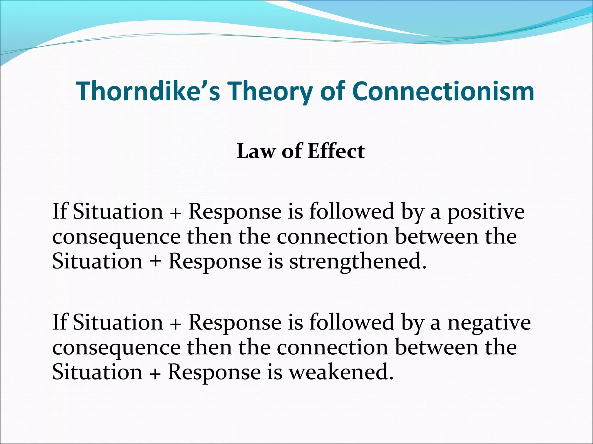 Thorndike’s Theory of Connectionism
                   Law of Effect

If Situation + Response is followed by a positive
consequence then the connection between the
Situation + Response is strengthened.

If Situation + Response is followed by a negative
consequence then the connection between the
Situation + Response is weakened.
 