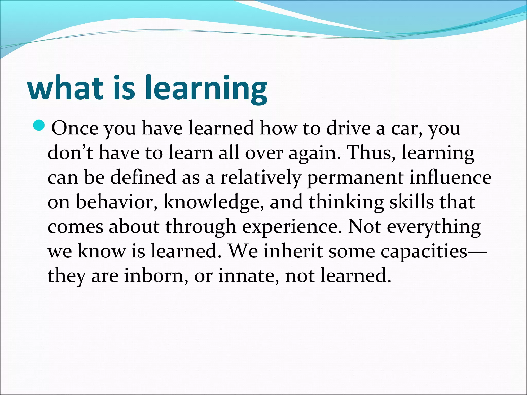 what is learning
Once you have learned how to drive a car, you
 don’t have to learn all over again. Thus, learning
 can be defined as a relatively permanent influence
 on behavior, knowledge, and thinking skills that
 comes about through experience. Not everything
 we know is learned. We inherit some capacities—
 they are inborn, or innate, not learned.
 