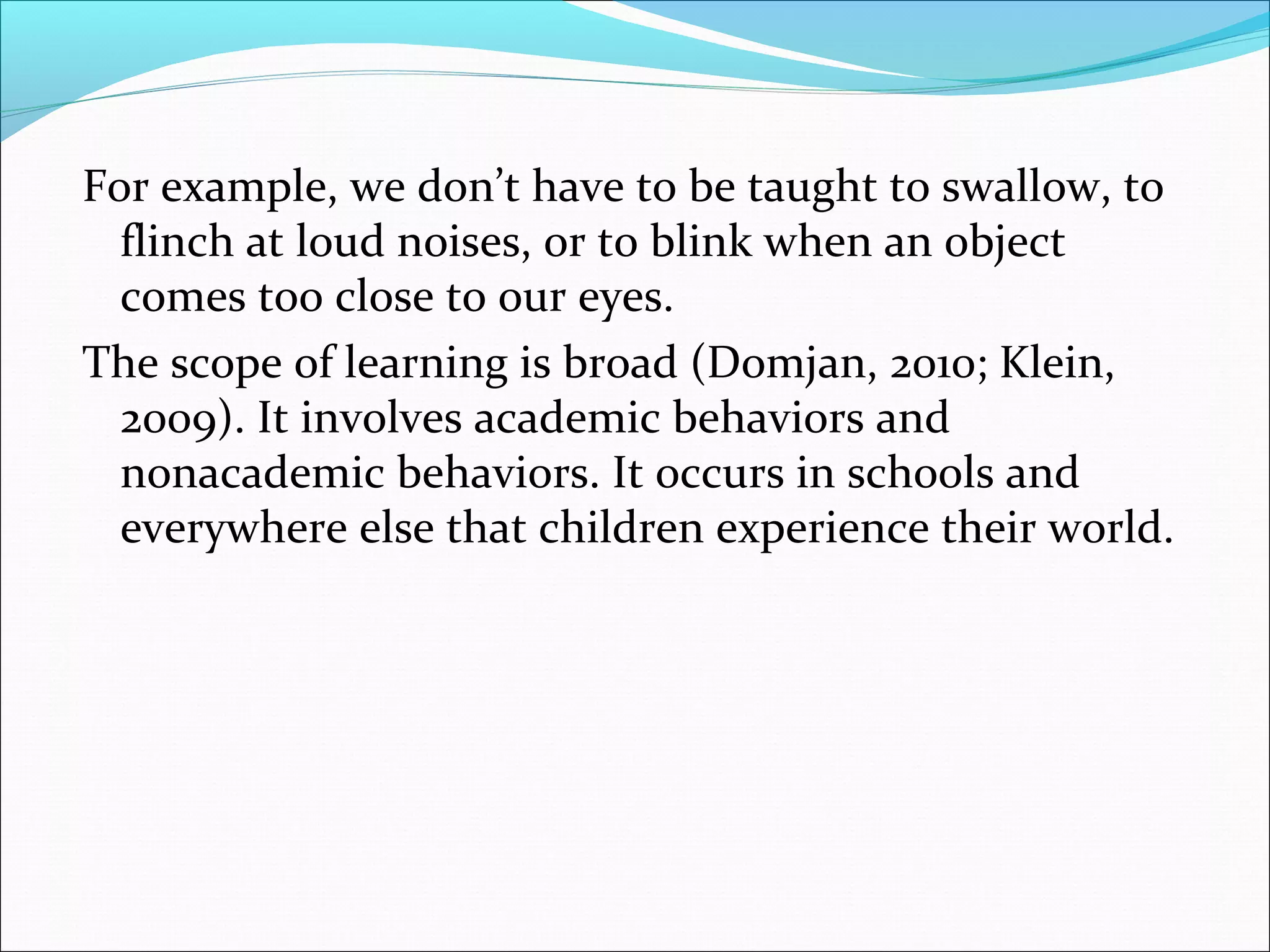 For example, we don’t have to be taught to swallow, to
  flinch at loud noises, or to blink when an object
  comes too close to our eyes.
The scope of learning is broad (Domjan, 2010; Klein,
  2009). It involves academic behaviors and
  nonacademic behaviors. It occurs in schools and
  everywhere else that children experience their world.
 