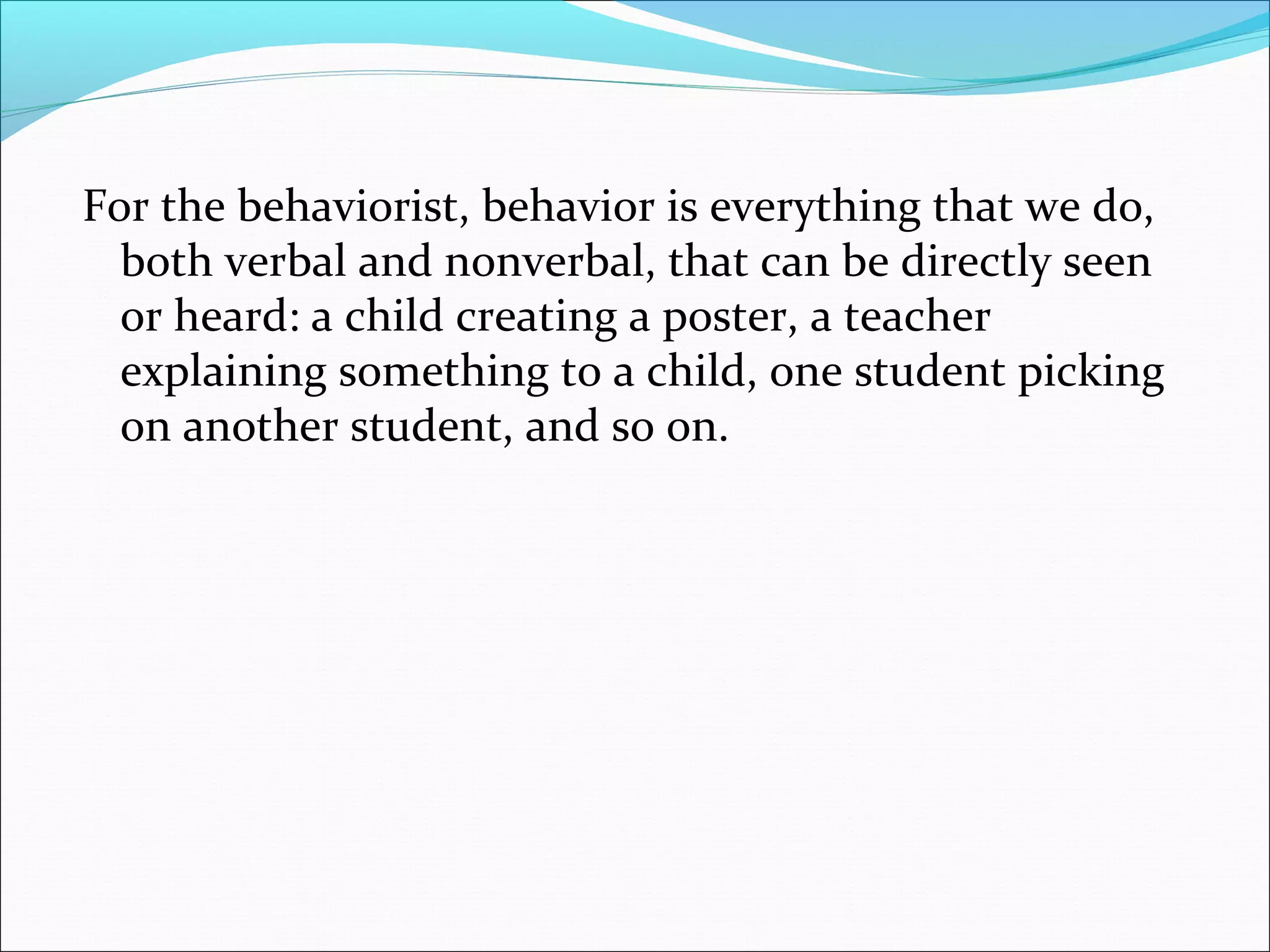 For the behaviorist, behavior is everything that we do,
  both verbal and nonverbal, that can be directly seen
  or heard: a child creating a poster, a teacher
  explaining something to a child, one student picking
  on another student, and so on.
 