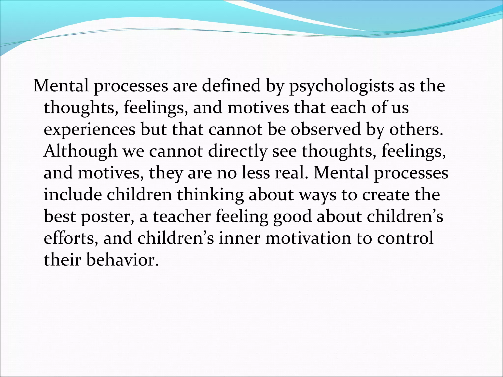 Mental processes are defined by psychologists as the
 thoughts, feelings, and motives that each of us
 experiences but that cannot be observed by others.
 Although we cannot directly see thoughts, feelings,
 and motives, they are no less real. Mental processes
 include children thinking about ways to create the
 best poster, a teacher feeling good about children’s
 efforts, and children’s inner motivation to control
 their behavior.
 