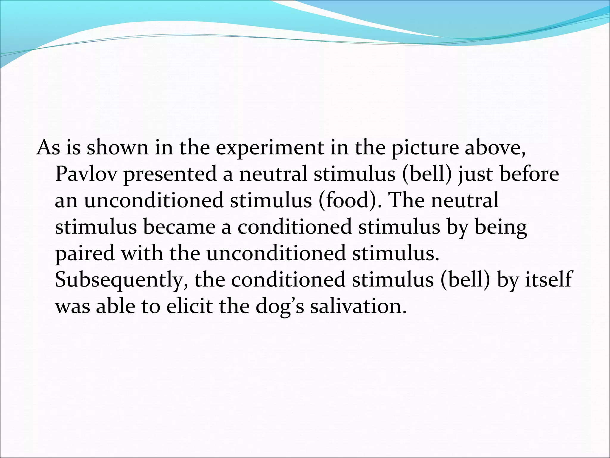 As is shown in the experiment in the picture above,
 Pavlov presented a neutral stimulus (bell) just before
 an unconditioned stimulus (food). The neutral
 stimulus became a conditioned stimulus by being
 paired with the unconditioned stimulus.
 Subsequently, the conditioned stimulus (bell) by itself
 was able to elicit the dog’s salivation.
 