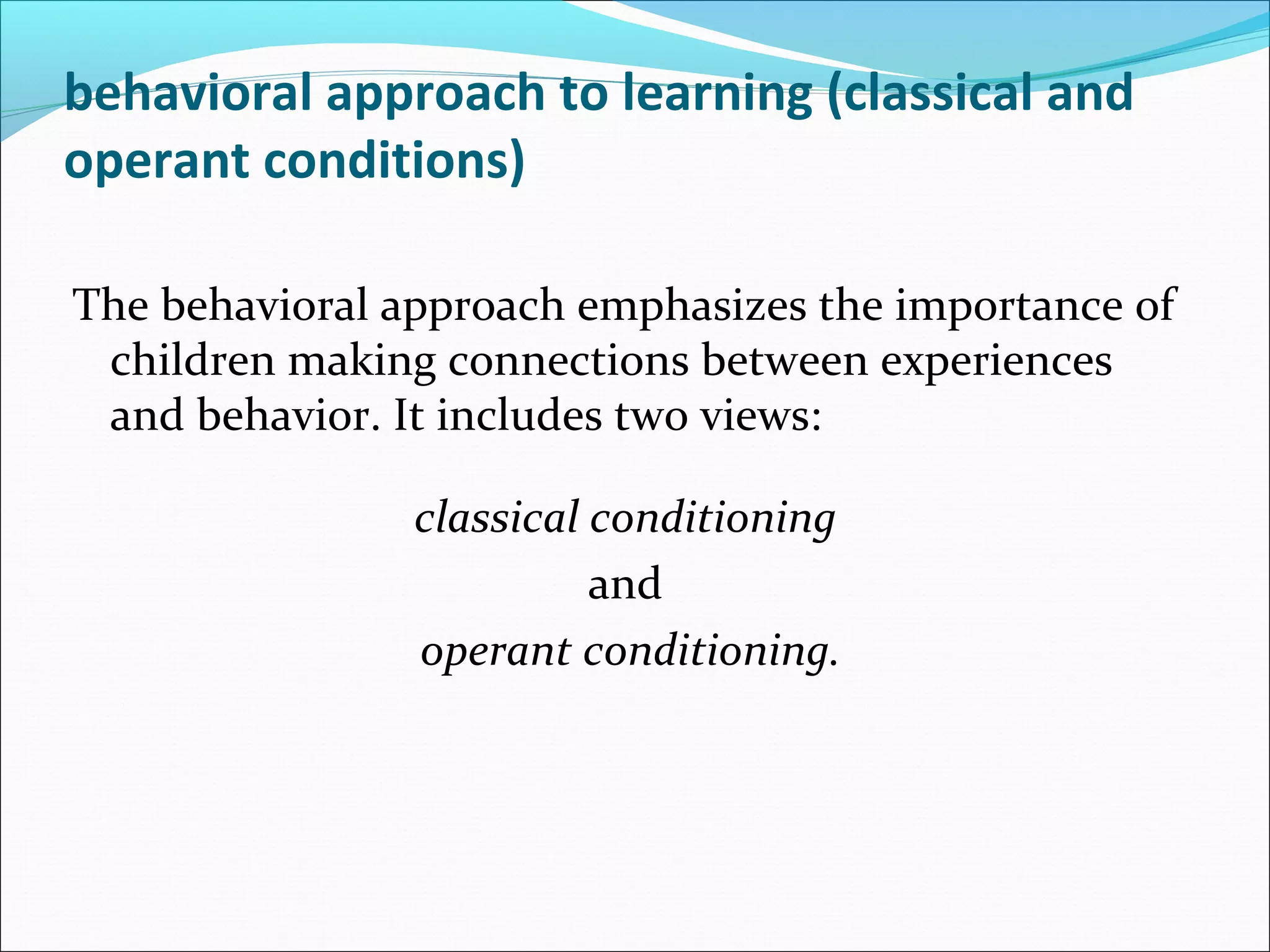 behavioral approach to learning (classical and
operant conditions)

The behavioral approach emphasizes the importance of
 children making connections between experiences
 and behavior. It includes two views:

                classical conditioning
                          and
                operant conditioning.
 