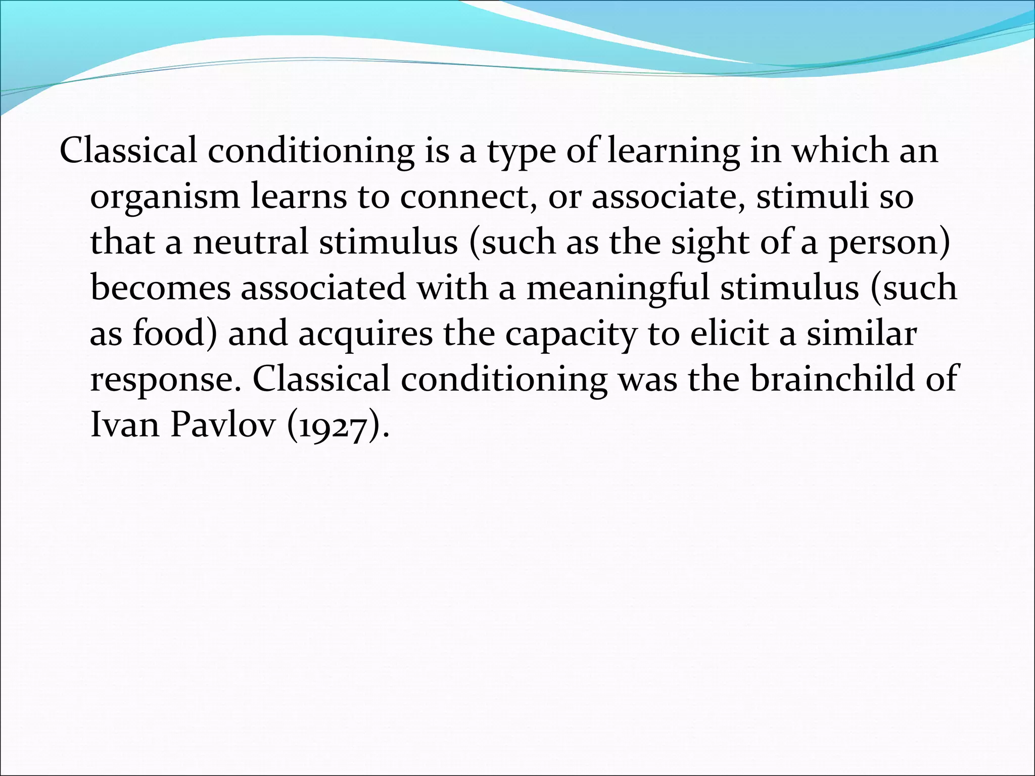 Classical conditioning is a type of learning in which an
  organism learns to connect, or associate, stimuli so
  that a neutral stimulus (such as the sight of a person)
  becomes associated with a meaningful stimulus (such
  as food) and acquires the capacity to elicit a similar
  response. Classical conditioning was the brainchild of
  Ivan Pavlov (1927).
 