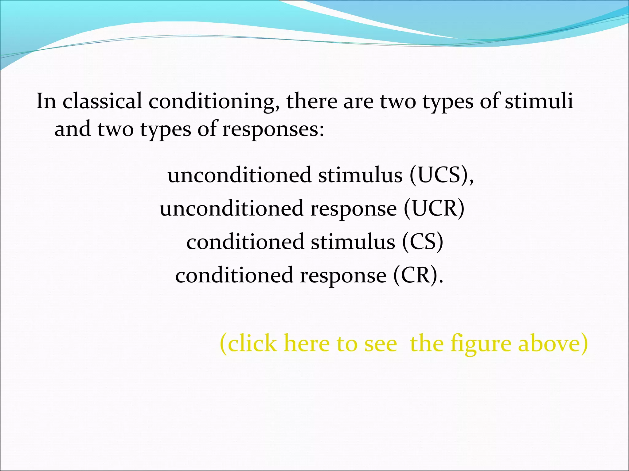 In classical conditioning, there are two types of stimuli
  and two types of responses:

              unconditioned stimulus (UCS),
             unconditioned response (UCR)
                conditioned stimulus (CS)
               conditioned response (CR).


                   (click here to see the figure above)
 