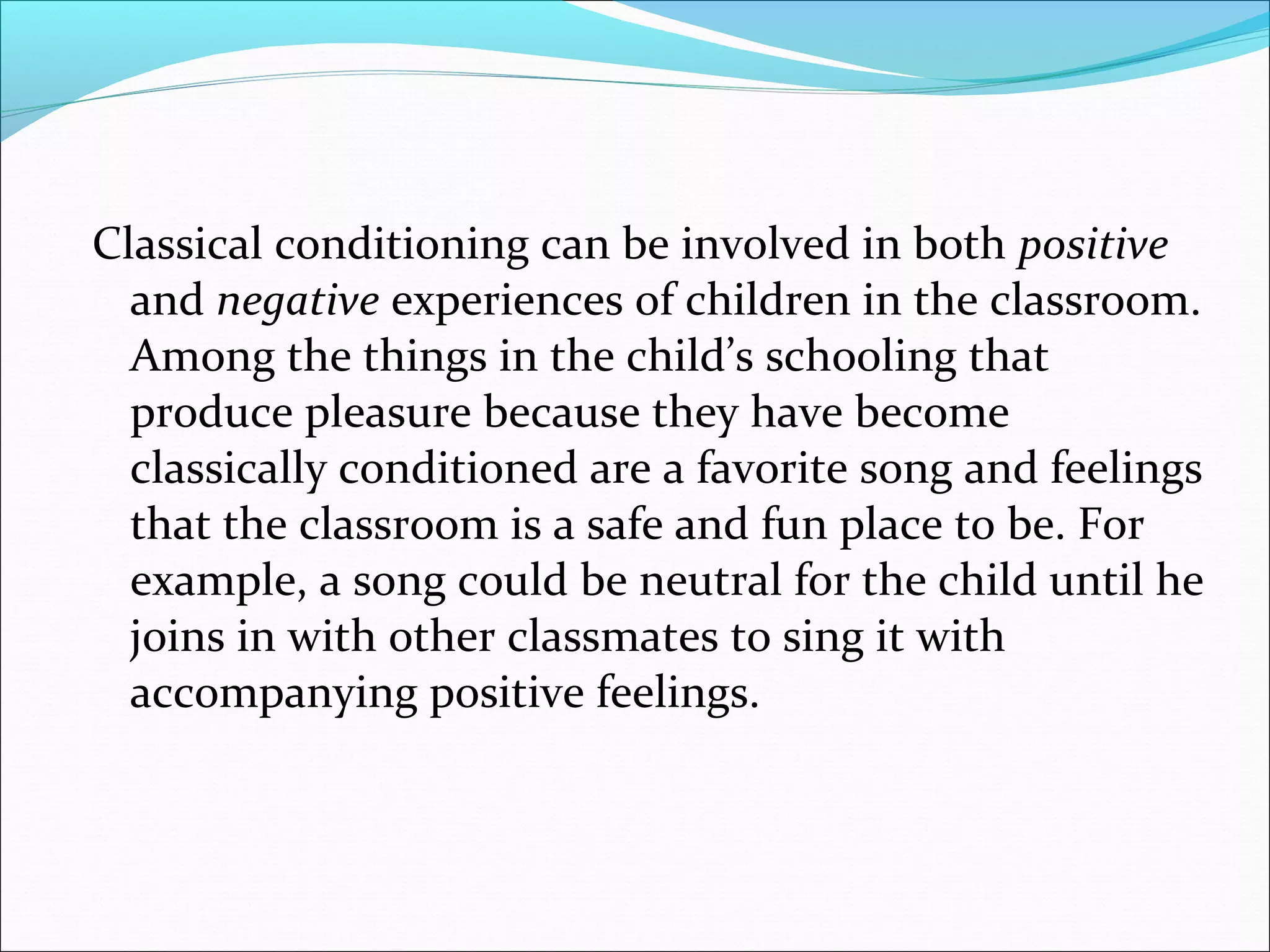 Classical conditioning can be involved in both positive
  and negative experiences of children in the classroom.
  Among the things in the child’s schooling that
  produce pleasure because they have become
  classically conditioned are a favorite song and feelings
  that the classroom is a safe and fun place to be. For
  example, a song could be neutral for the child until he
  joins in with other classmates to sing it with
  accompanying positive feelings.
 