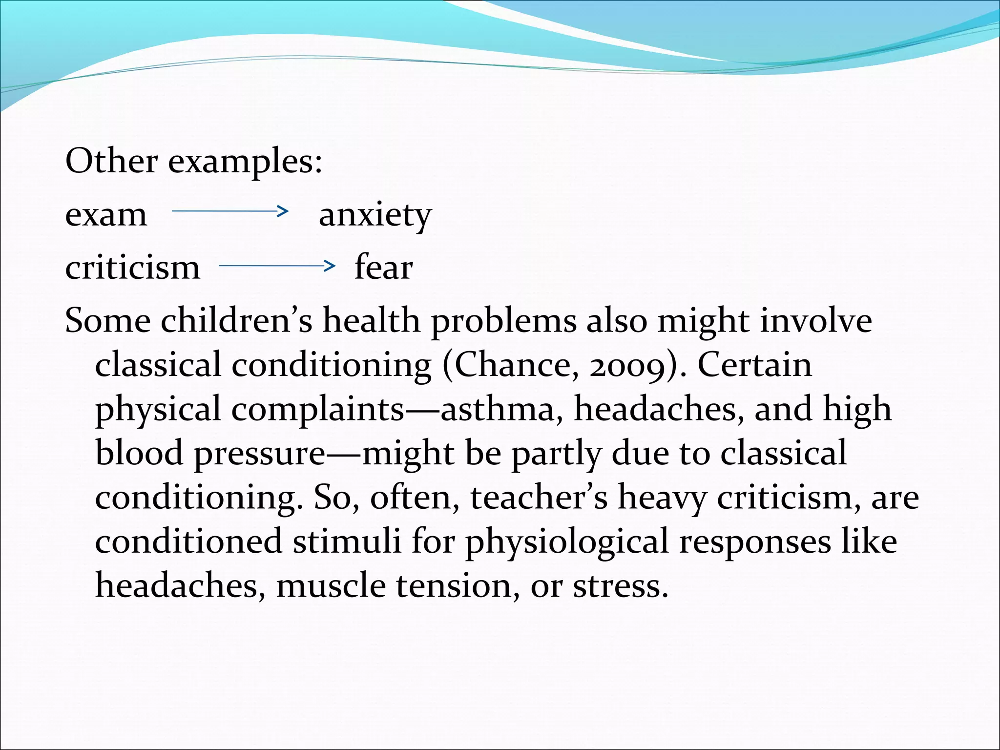 Other examples:
exam             anxiety
criticism           fear
Some children’s health problems also might involve
  classical conditioning (Chance, 2009). Certain
  physical complaints—asthma, headaches, and high
  blood pressure—might be partly due to classical
  conditioning. So, often, teacher’s heavy criticism, are
  conditioned stimuli for physiological responses like
  headaches, muscle tension, or stress.
 