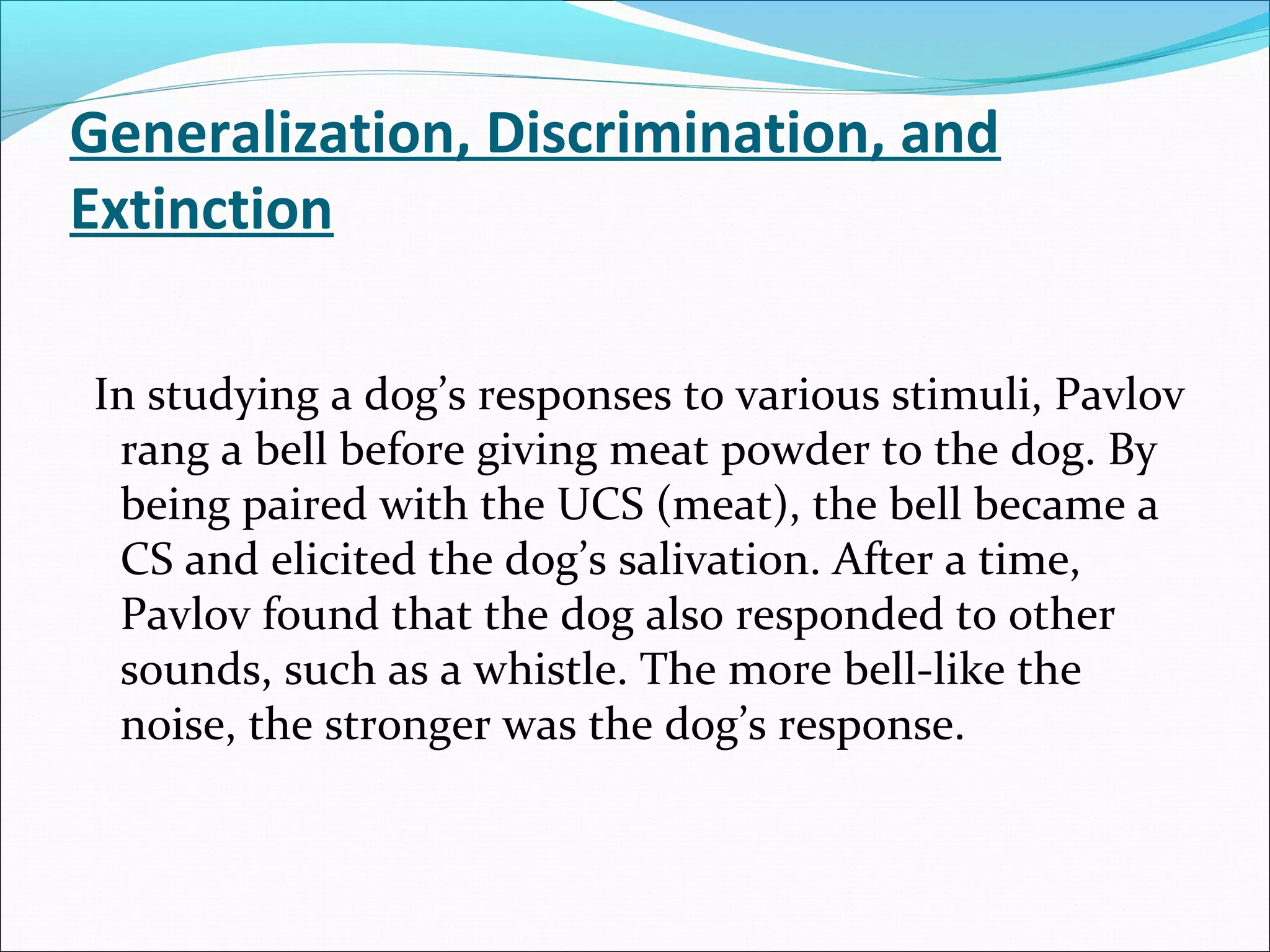 Generalization, Discrimination, and
Extinction

In studying a dog’s responses to various stimuli, Pavlov
 rang a bell before giving meat powder to the dog. By
 being paired with the UCS (meat), the bell became a
 CS and elicited the dog’s salivation. After a time,
 Pavlov found that the dog also responded to other
 sounds, such as a whistle. The more bell-like the
 noise, the stronger was the dog’s response.
 
