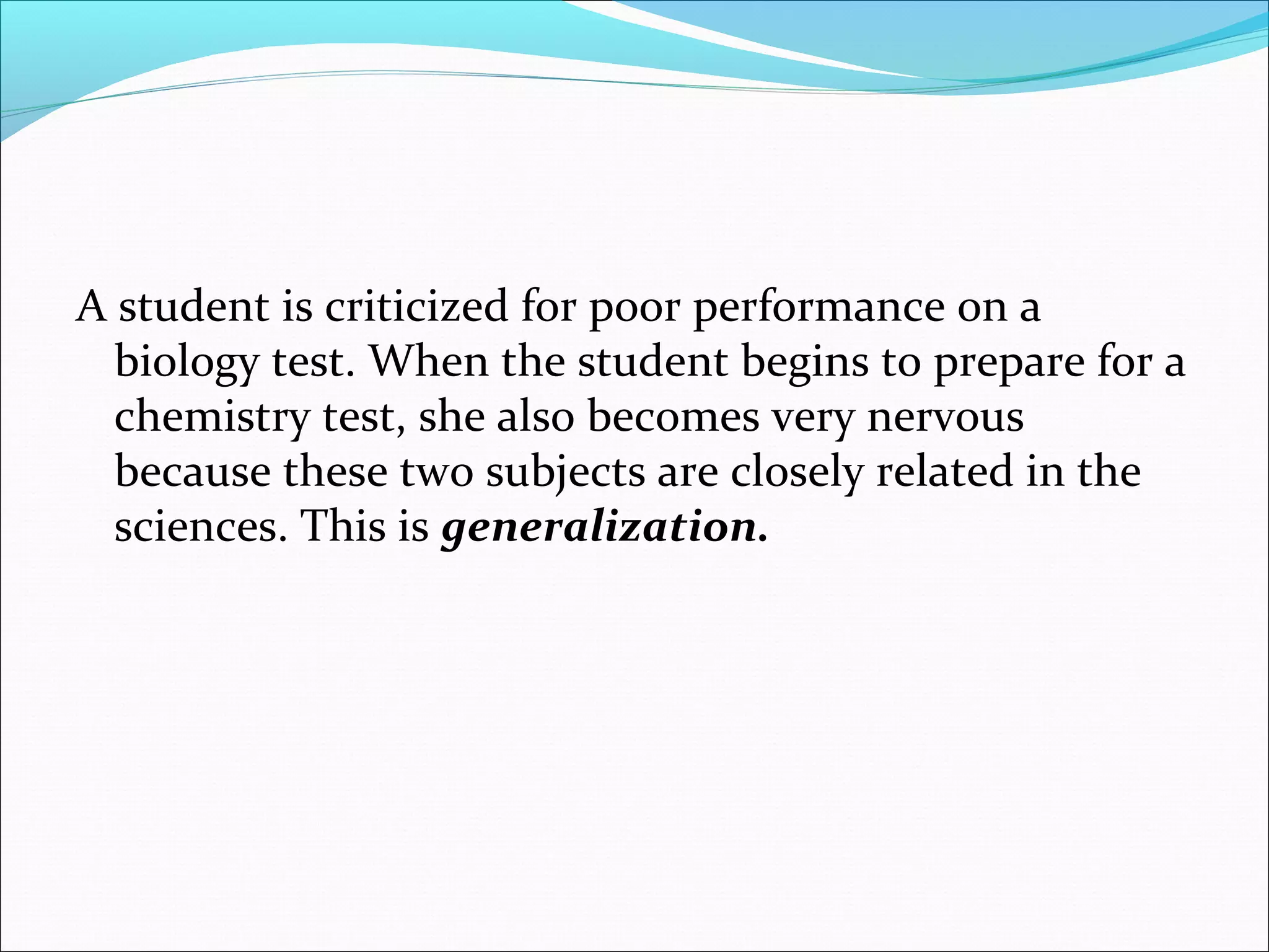 A student is criticized for poor performance on a
  biology test. When the student begins to prepare for a
  chemistry test, she also becomes very nervous
  because these two subjects are closely related in the
  sciences. This is generalization.
 