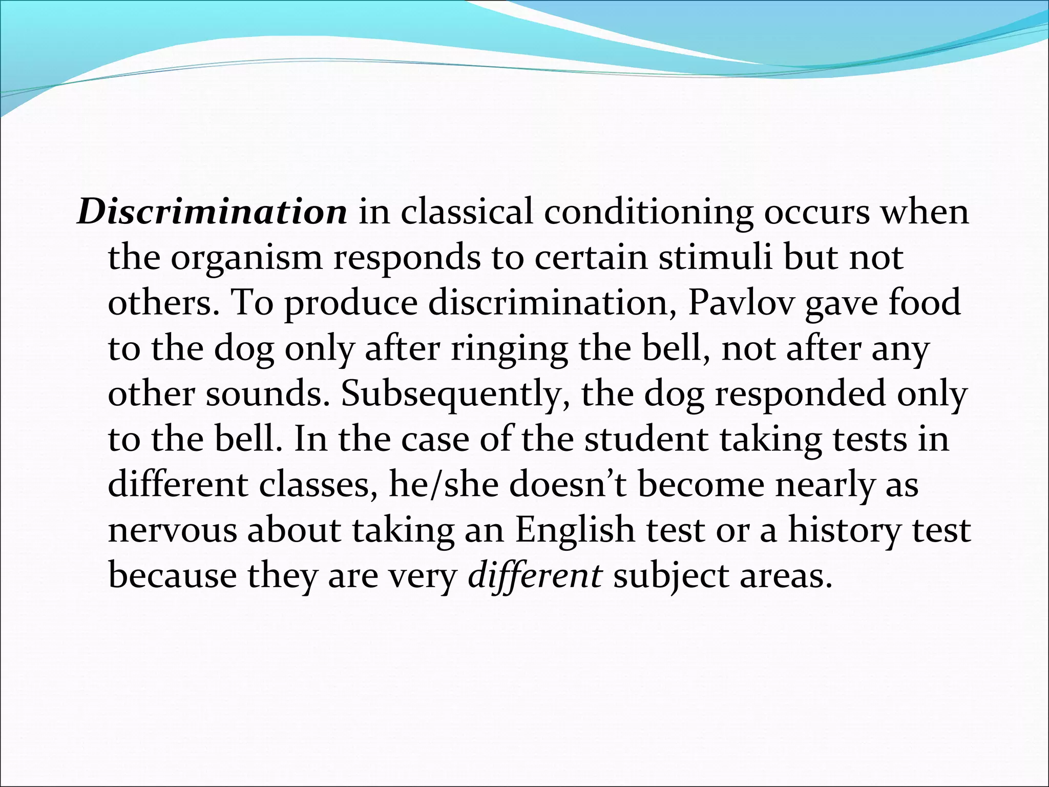 Discrimination in classical conditioning occurs when
 the organism responds to certain stimuli but not
 others. To produce discrimination, Pavlov gave food
 to the dog only after ringing the bell, not after any
 other sounds. Subsequently, the dog responded only
 to the bell. In the case of the student taking tests in
 different classes, he/she doesn’t become nearly as
 nervous about taking an English test or a history test
 because they are very different subject areas.
 
