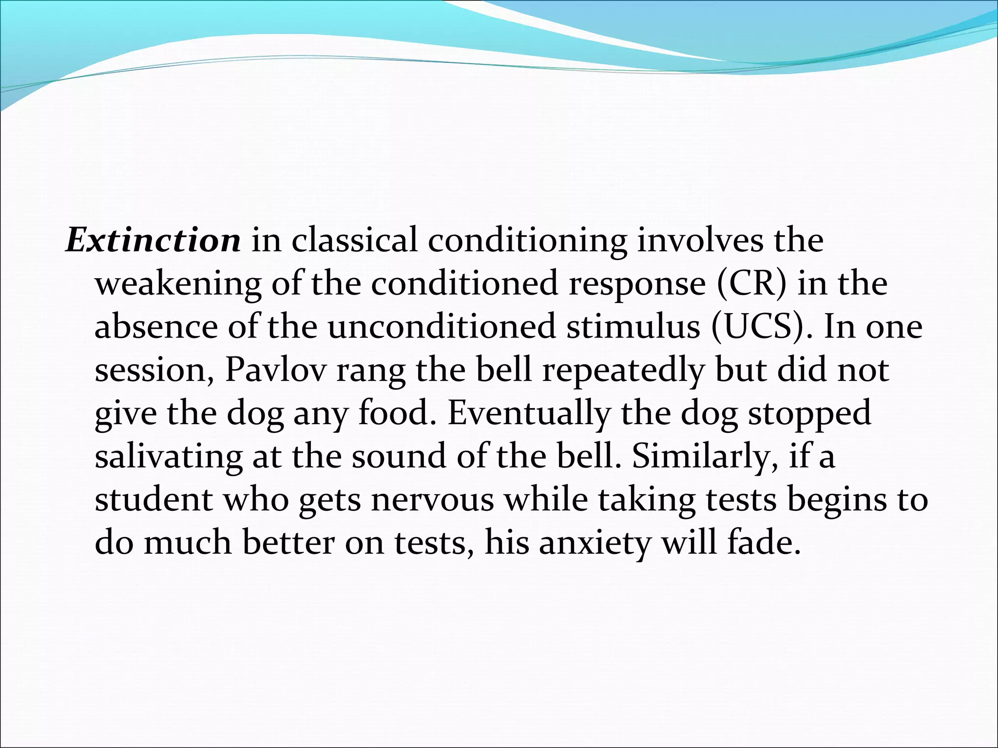 Extinction in classical conditioning involves the
 weakening of the conditioned response (CR) in the
 absence of the unconditioned stimulus (UCS). In one
 session, Pavlov rang the bell repeatedly but did not
 give the dog any food. Eventually the dog stopped
 salivating at the sound of the bell. Similarly, if a
 student who gets nervous while taking tests begins to
 do much better on tests, his anxiety will fade.
 
