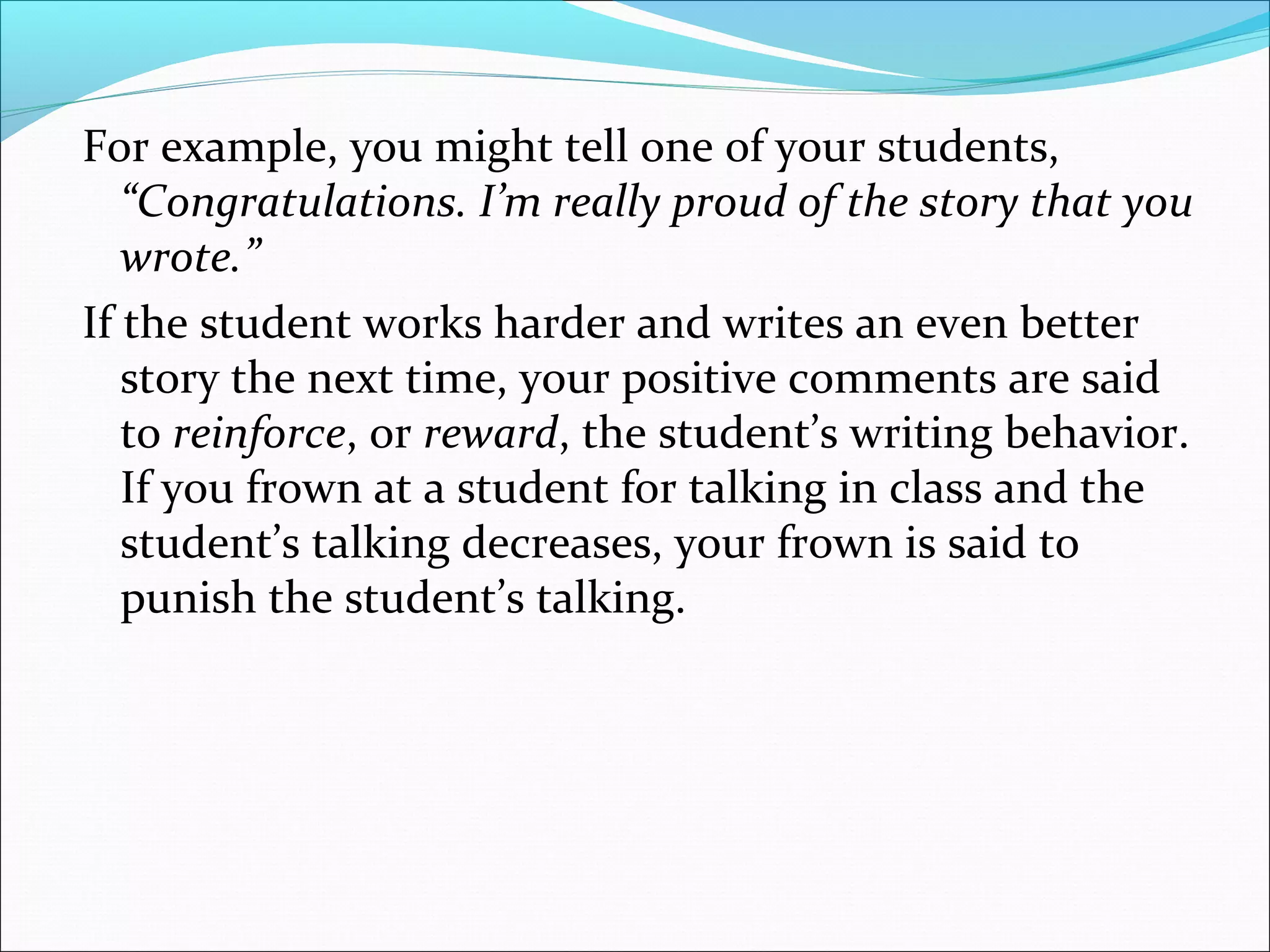 For example, you might tell one of your students,
   “Congratulations. I’m really proud of the story that you
   wrote.”
If the student works harder and writes an even better
   story the next time, your positive comments are said
   to reinforce, or reward, the student’s writing behavior.
   If you frown at a student for talking in class and the
   student’s talking decreases, your frown is said to
   punish the student’s talking.
 