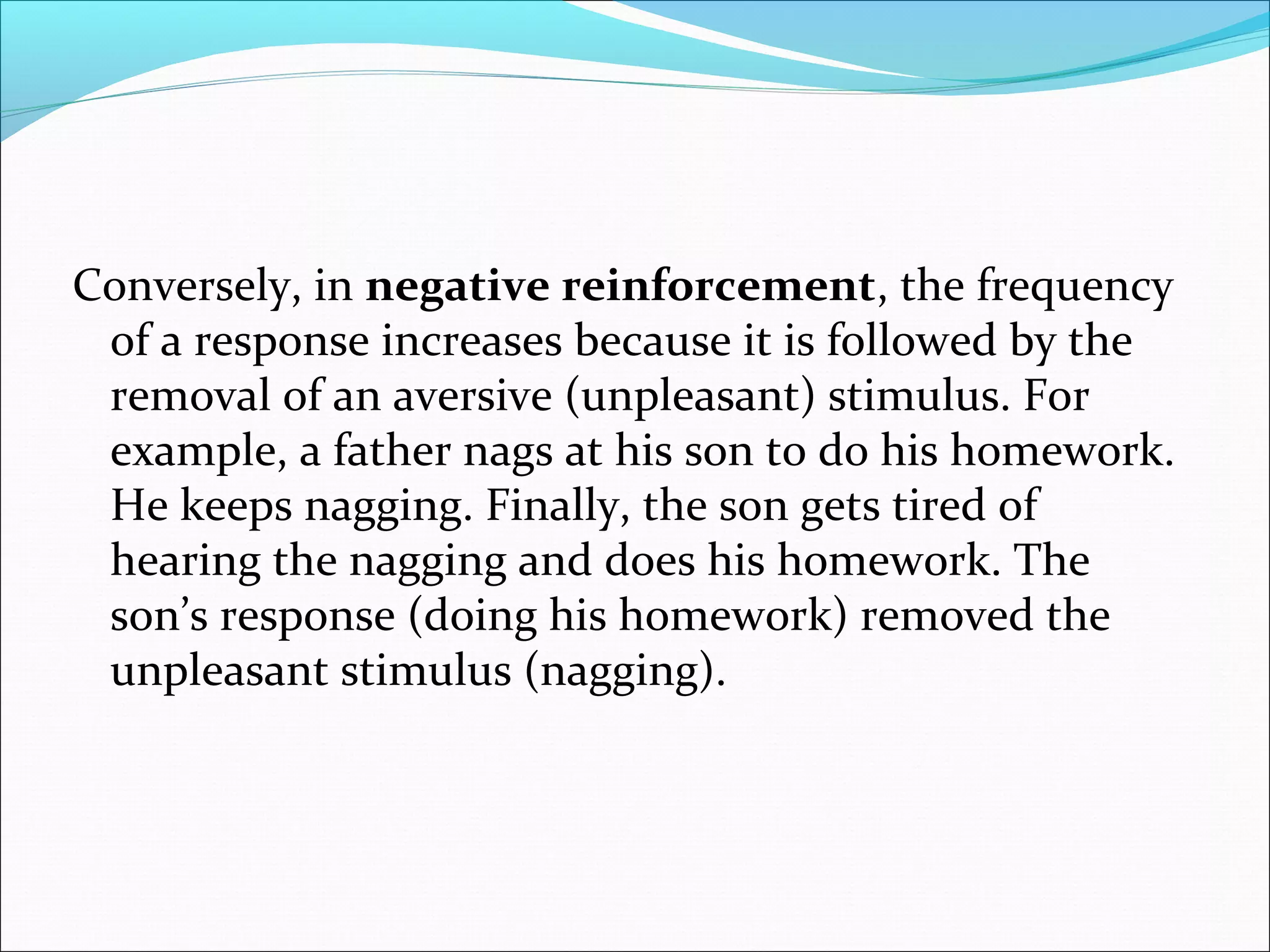 Conversely, in negative reinforcement, the frequency
 of a response increases because it is followed by the
 removal of an aversive (unpleasant) stimulus. For
 example, a father nags at his son to do his homework.
 He keeps nagging. Finally, the son gets tired of
 hearing the nagging and does his homework. The
 son’s response (doing his homework) removed the
 unpleasant stimulus (nagging).
 