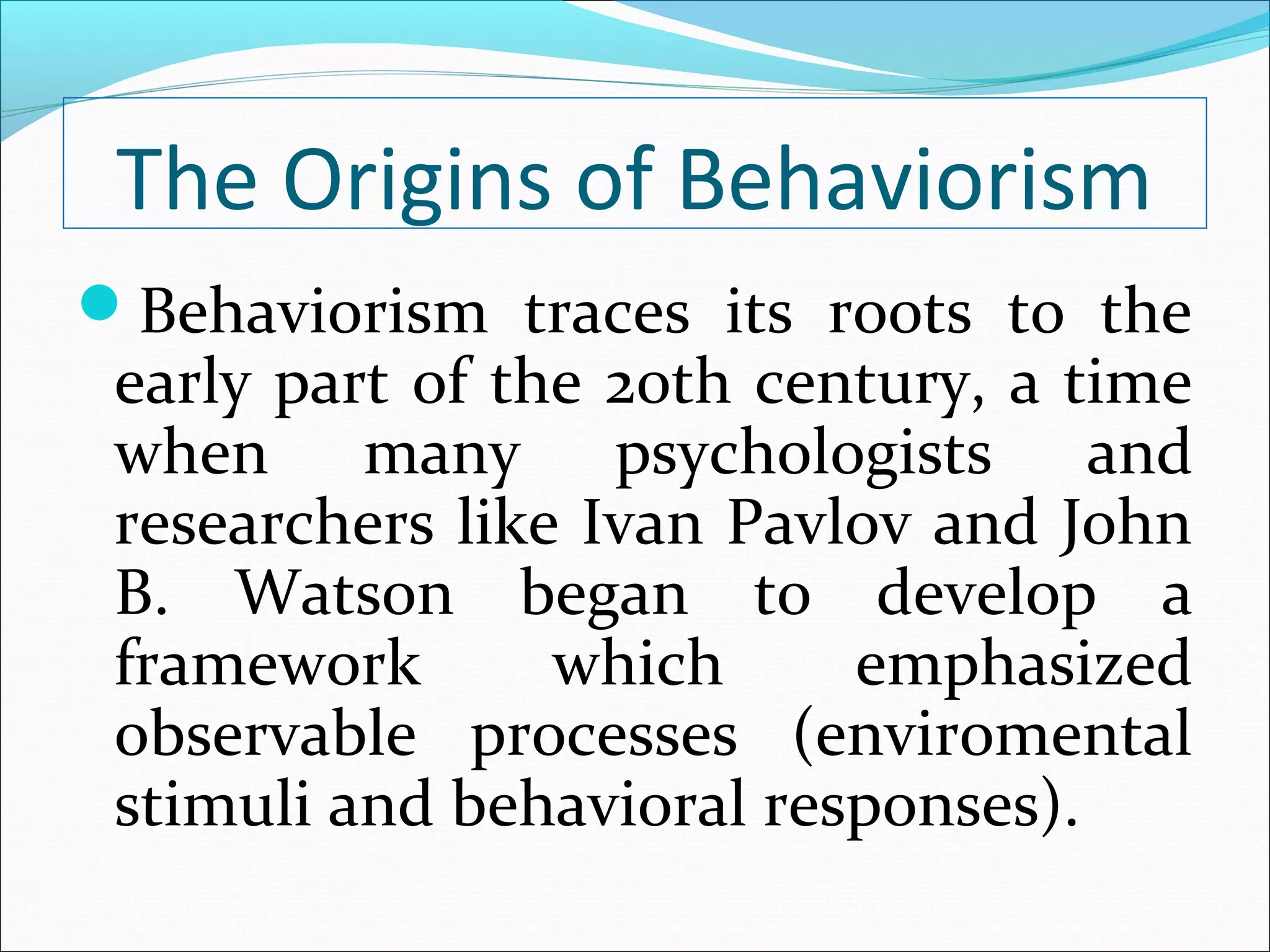 The Origins of Behaviorism
Behaviorism traces its roots to the
 early part of the 20th century, a time
 when many psychologists and
 researchers like Ivan Pavlov and John
 B. Watson began to develop a
 framework       which     emphasized
 observable processes (enviromental
 stimuli and behavioral responses).
 