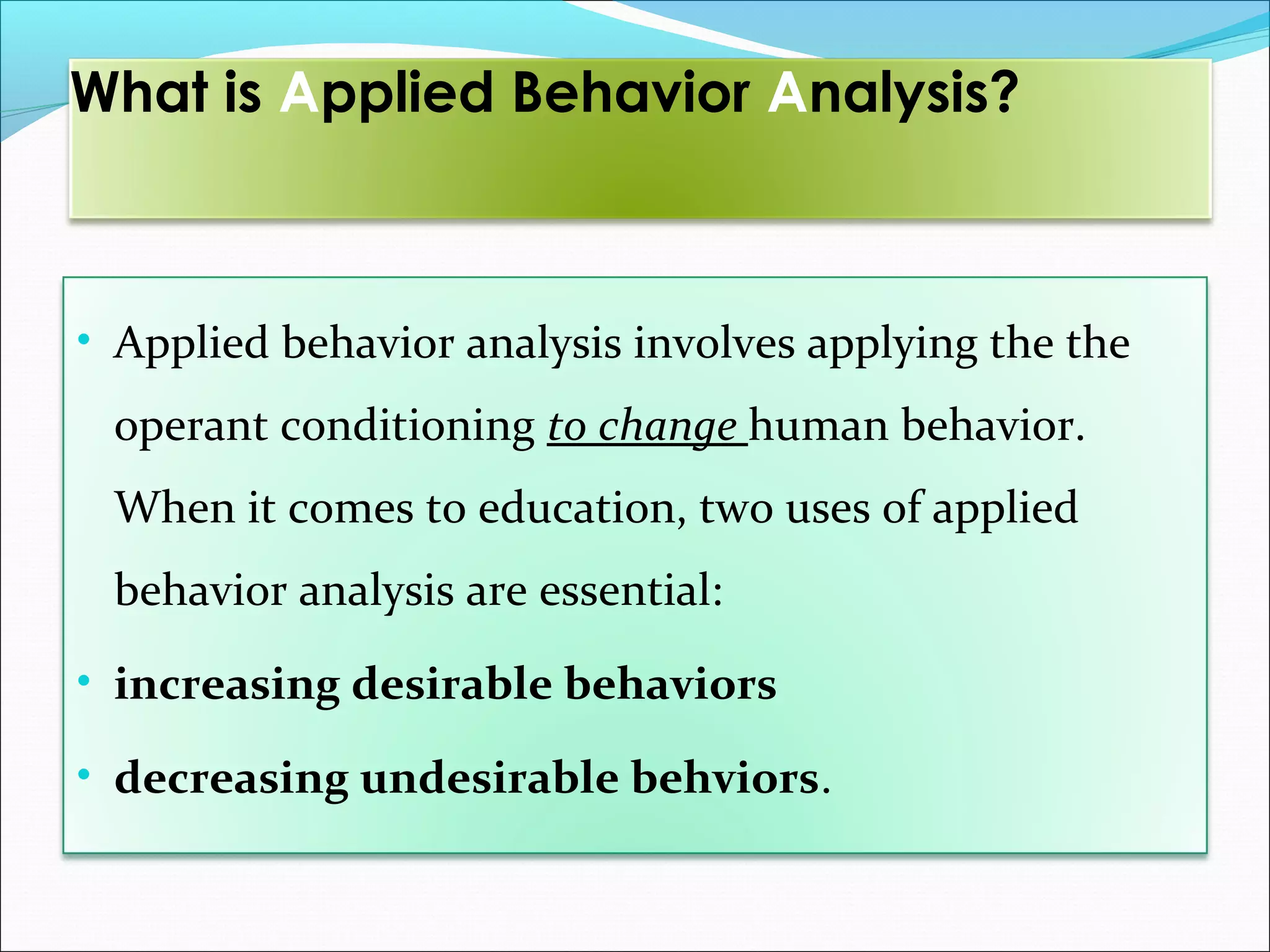 What is Applied Behavior Analysis?



• Applied behavior analysis involves applying the the
 operant conditioning to change human behavior.
 When it comes to education, two uses of applied
 behavior analysis are essential:
• increasing desirable behaviors

• decreasing undesirable behviors.
 