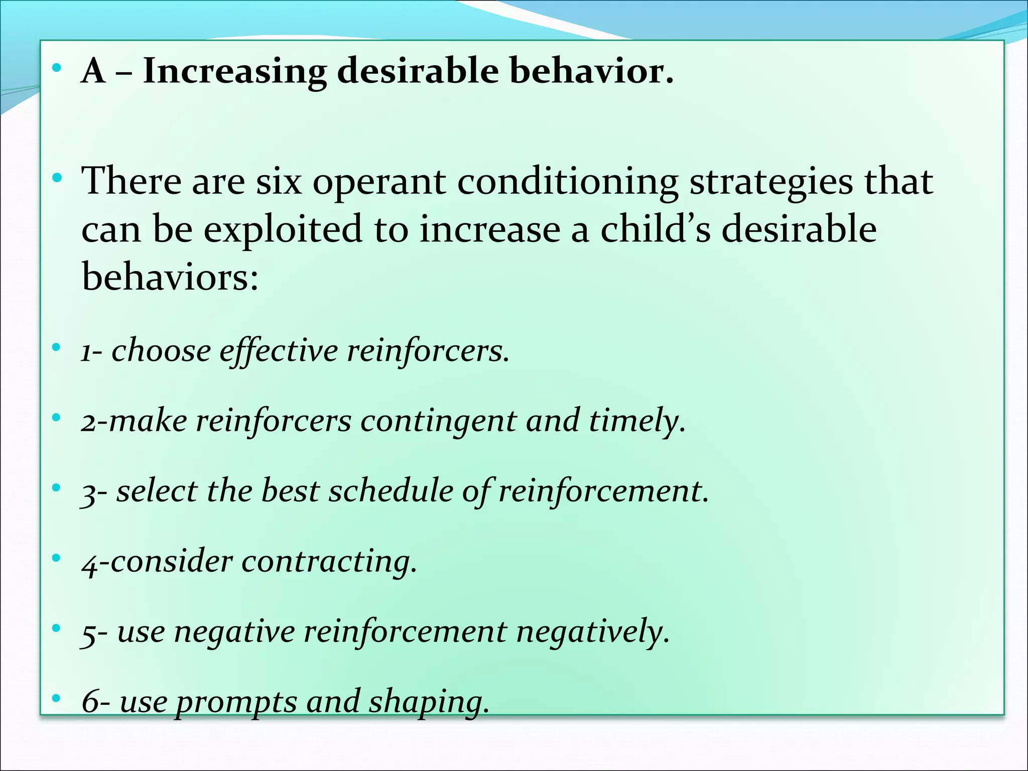 • A – Increasing desirable behavior.


• There are six operant conditioning strategies that
  can be exploited to increase a child’s desirable
  behaviors:
• 1- choose effective reinforcers.

• 2-make reinforcers contingent and timely.

• 3- select the best schedule of reinforcement.

• 4-consider contracting.

• 5- use negative reinforcement negatively.

• 6- use prompts and shaping.
 
