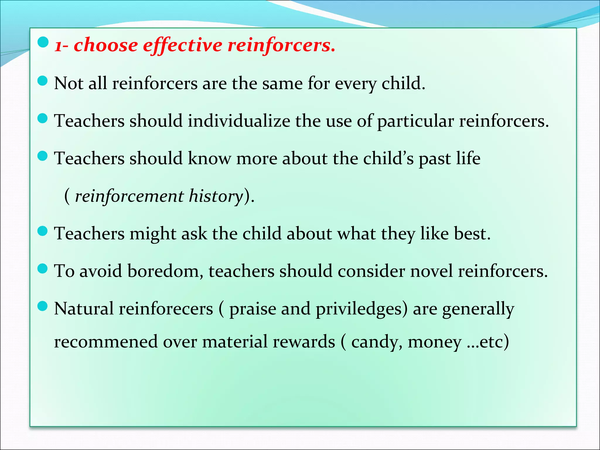1- choose effective reinforcers.

Not all reinforcers are the same for every child.

Teachers should individualize the use of particular reinforcers.

Teachers should know more about the child’s past life

   ( reinforcement history).
Teachers might ask the child about what they like best.

To avoid boredom, teachers should consider novel reinforcers.

Natural reinforecers ( praise and priviledges) are generally

  recommened over material rewards ( candy, money …etc)
 