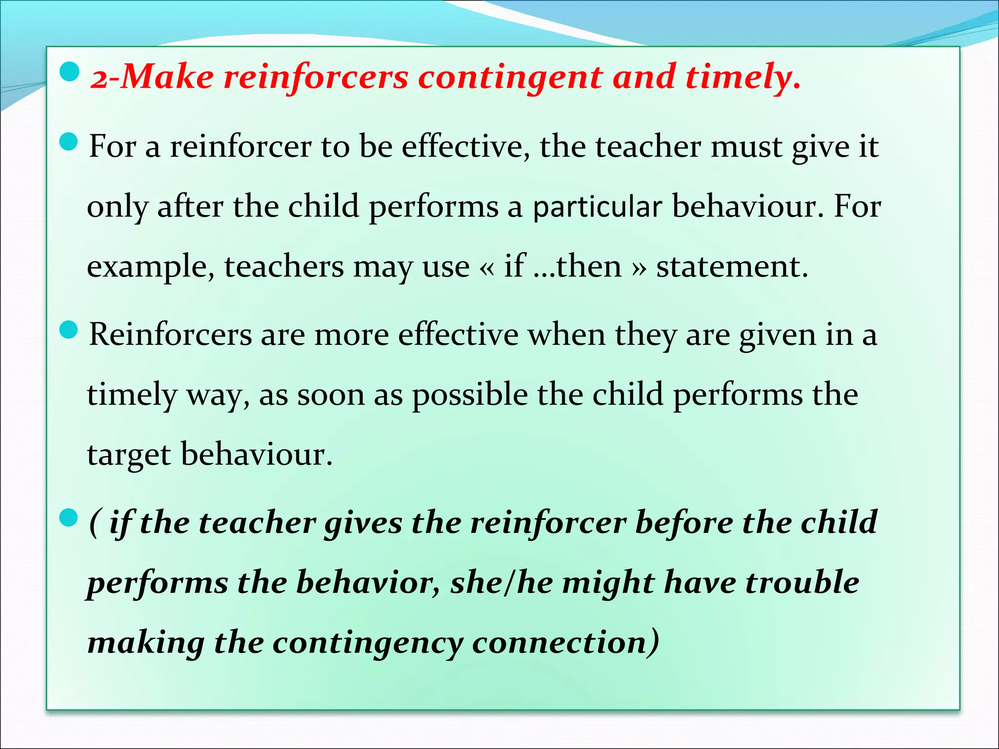 2-Make reinforcers contingent and timely.

For a reinforcer to be effective, the teacher must give it

  only after the child performs a particular behaviour. For
  example, teachers may use « if …then » statement.
Reinforcers are more effective when they are given in a

  timely way, as soon as possible the child performs the
  target behaviour.
( if the teacher gives the reinforcer before the child

  performs the behavior, she/he might have trouble
  making the contingency connection)
 