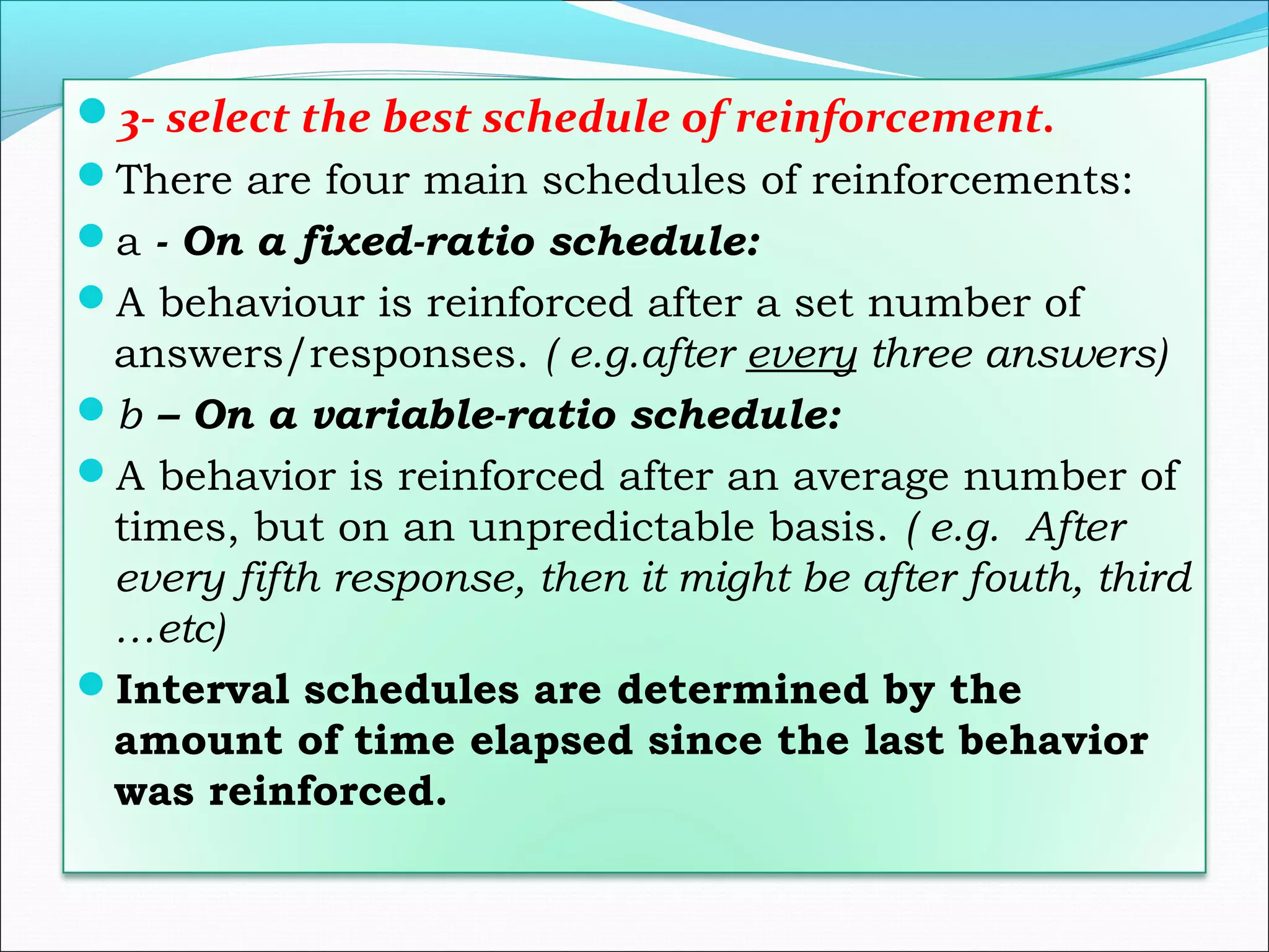 3- select the best schedule of reinforcement.
There are four main schedules of reinforcements:
a - On a fixed-ratio schedule:
A behaviour is reinforced after a set number of
 answers/responses. ( e.g.after every three answers)
b – On a variable-ratio schedule:
A behavior is reinforced after an average number of
 times, but on an unpredictable basis. ( e.g. After
 every fifth response, then it might be after fouth, third
 …etc)
Interval schedules are determined by the
 amount of time elapsed since the last behavior
 was reinforced.
 