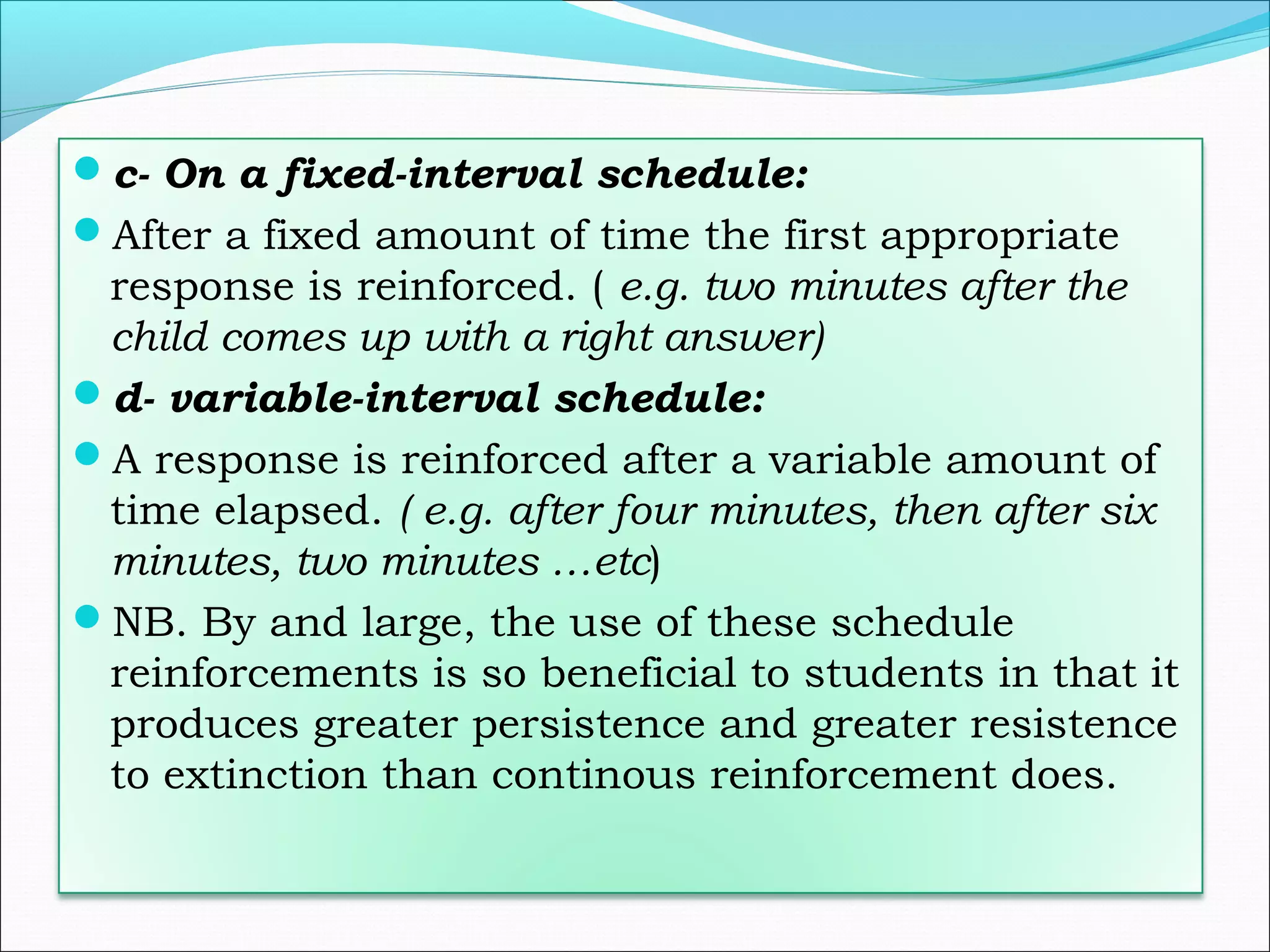 c- On a fixed-interval schedule:
After a fixed amount of time the first appropriate
 response is reinforced. ( e.g. two minutes after the
 child comes up with a right answer)
d- variable-interval schedule:
A response is reinforced after a variable amount of
 time elapsed. ( e.g. after four minutes, then after six
 minutes, two minutes …etc)
NB. By and large, the use of these schedule
 reinforcements is so beneficial to students in that it
 produces greater persistence and greater resistence
 to extinction than continous reinforcement does.
 